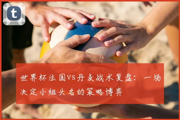 世界杯法国vs丹麦战术复盘：一场决定小组头名的策略博弈