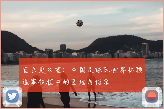 直击更衣室：中国足球队世界杯预选赛征程中的团结与信念