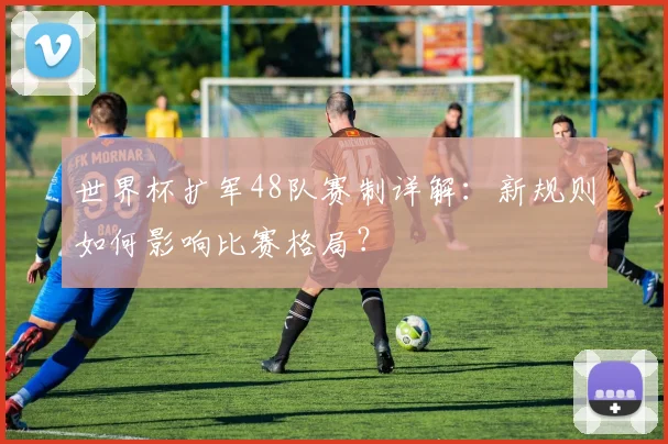世界杯扩军48队赛制详解:新规则如何影响比赛格局?