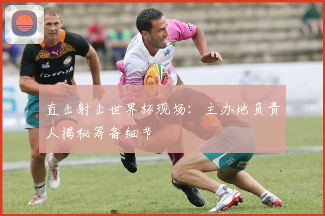 直击射击世界杯现场：主办地负责人揭秘筹备细节