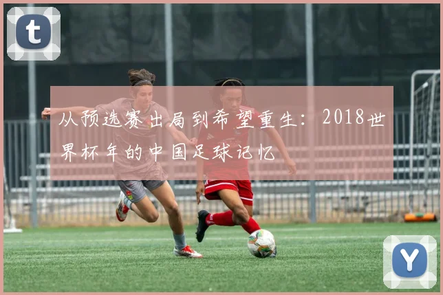 从预选赛出局到希望重生：2018世界杯年的中国足球记忆