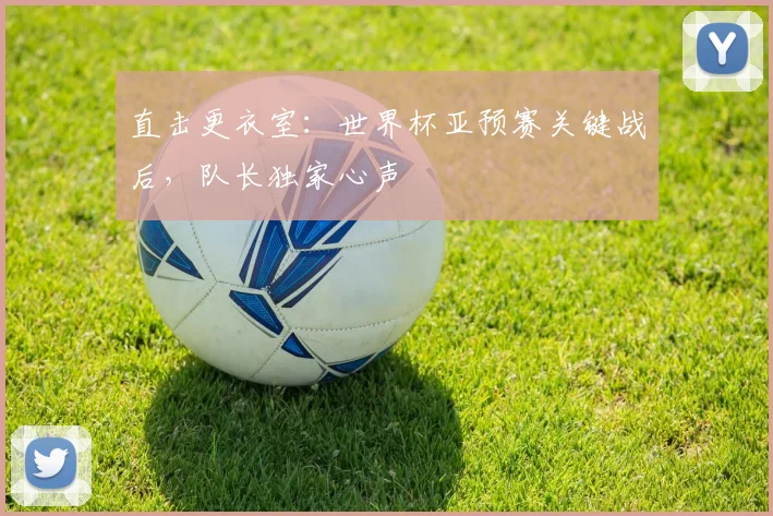直击更衣室：世界杯亚预赛关键战后，队长独家心声