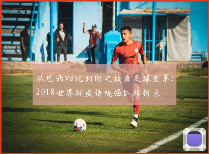 从巴西vs比利时之战看足球变革：2018世界杯成传统强队转折点