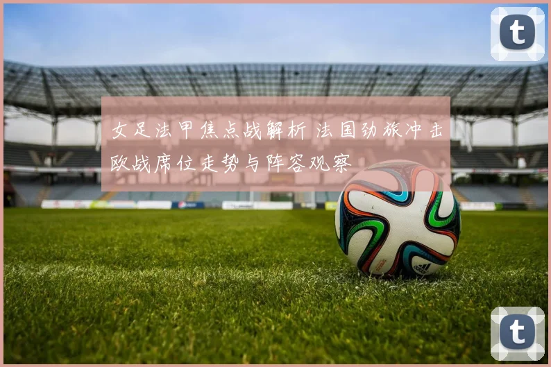 女足法甲焦点战解析 法国劲旅冲击欧战席位走势与阵容观察