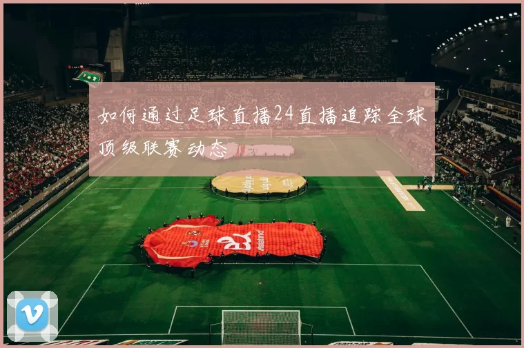 如何通过足球直播24直播追踪全球顶级联赛动态