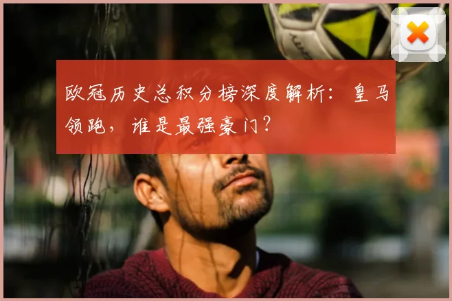 欧冠历史总积分榜深度解析：皇马领跑，谁是最强豪门？