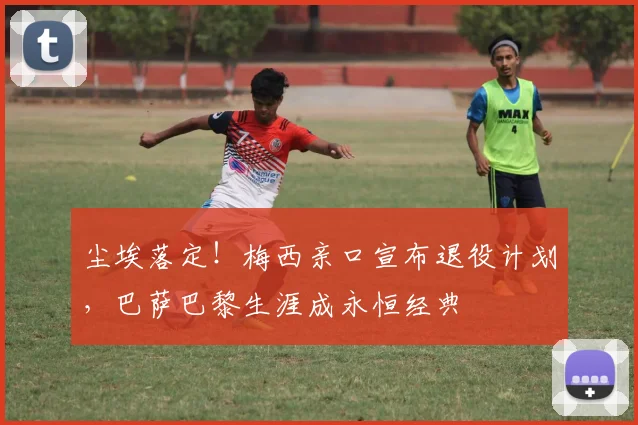 尘埃落定！梅西亲口宣布退役计划，巴萨巴黎生涯成永恒经典