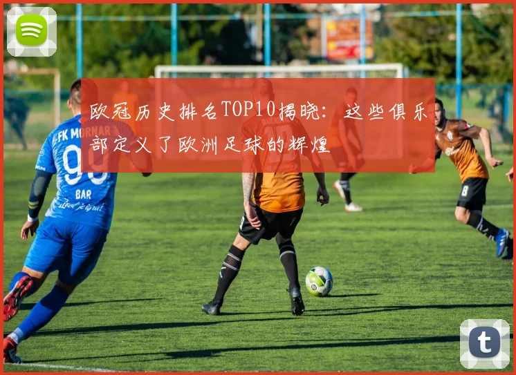欧冠历史排名TOP10揭晓：这些俱乐部定义了欧洲足球的辉煌