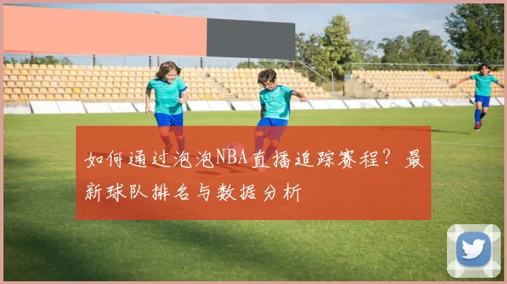 如何通过泡泡NBA直播追踪赛程？最新球队排名与数据分析