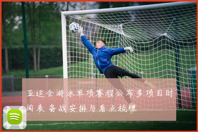 亚运会游泳单项赛程公布多项目时间表 备战安排与看点梳理
