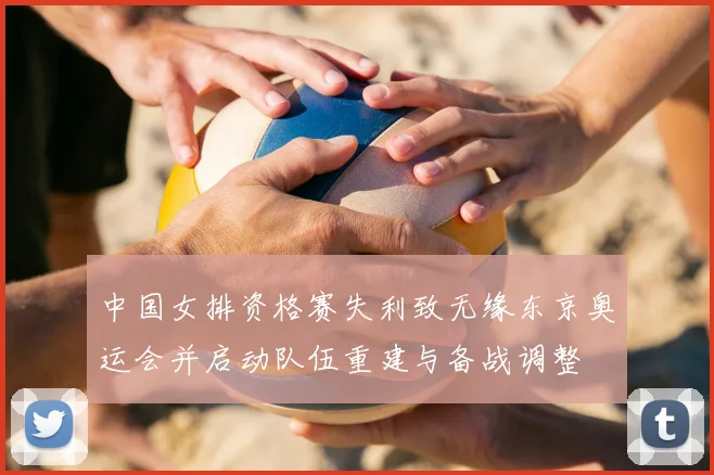 中国女排资格赛失利致无缘东京奥运会并启动队伍重建与备战调整